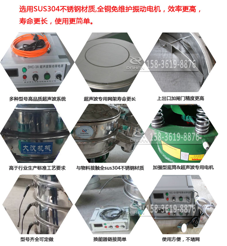 超聲波振動篩細(xì)節(jié)展示：選用SUS304不銹鋼材質(zhì)，全銅沒維護(hù)振動電機(jī)，效率高，壽命更長，使用更簡單：多種型號高品質(zhì)超聲波系統(tǒng)，超聲波專用網(wǎng)架壽命更長，上出口加閘門精度高，與物料接觸全SUS304不銹鋼材質(zhì)，加強(qiáng)型底筒，超聲波專用電機(jī)，型號齊全可定做，換能器鏈接簡單，使用方便，不堵網(wǎng)。